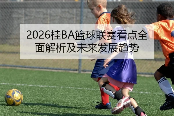 2026桂BA篮球联赛看点全面解析及未来发展趋势